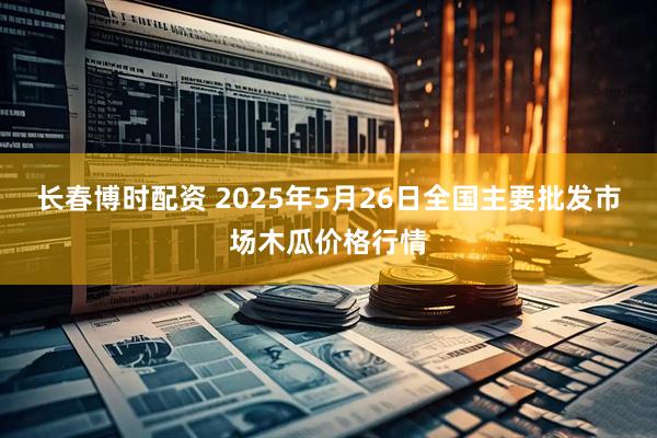 长春博时配资 2025年5月26日全国主要批发市场木瓜价格行情