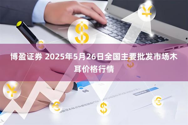 博盈证券 2025年5月26日全国主要批发市场木耳价格行情