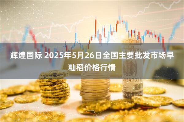 辉煌国际 2025年5月26日全国主要批发市场早籼稻价格行情