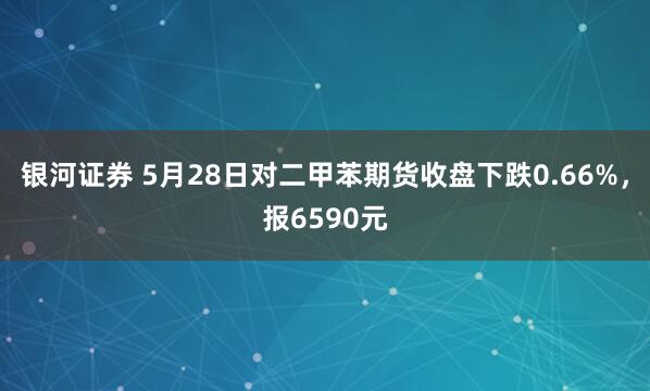 银河证券 5月28日对二甲苯期货收盘下跌0.66%，报6590元