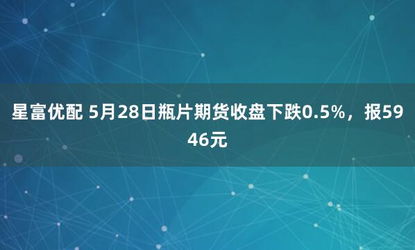 星富优配 5月28日瓶片期货收盘下跌0.5%，报5946元