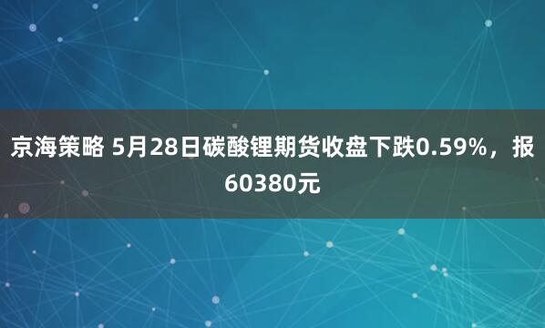 京海策略 5月28日碳酸锂期货收盘下跌0.59%，报60380元