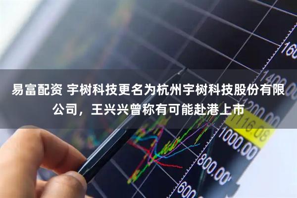 易富配资 宇树科技更名为杭州宇树科技股份有限公司，王兴兴曾称有可能赴港上市