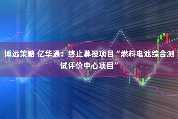 博远策略 亿华通：终止募投项目“燃料电池综合测试评价中心项目”