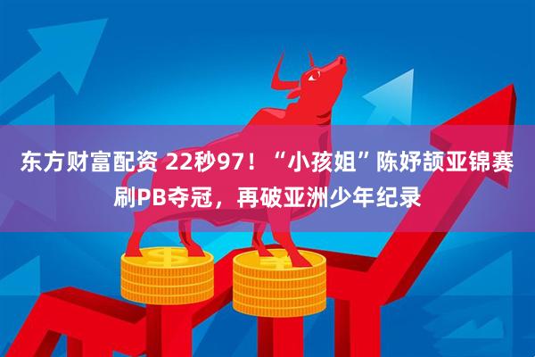 东方财富配资 22秒97！“小孩姐”陈妤颉亚锦赛刷PB夺冠，再破亚洲少年纪录