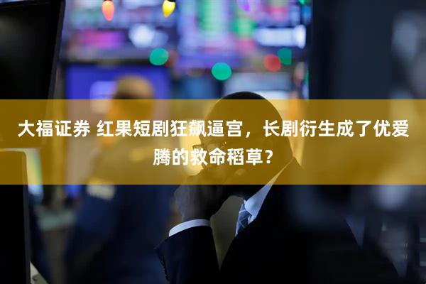 大福证券 红果短剧狂飙逼宫，长剧衍生成了优爱腾的救命稻草？
