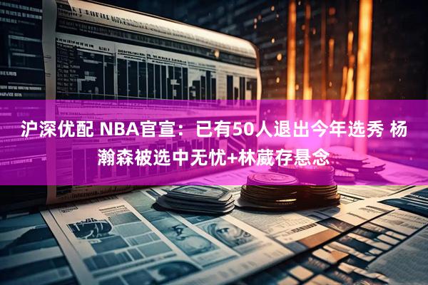 沪深优配 NBA官宣：已有50人退出今年选秀 杨瀚森被选中无忧+林葳存悬念