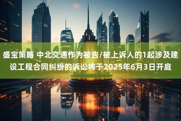 盛宝策略 中北交通作为被告/被上诉人的1起涉及建设工程合同纠纷的诉讼将于2025年6月3日开庭