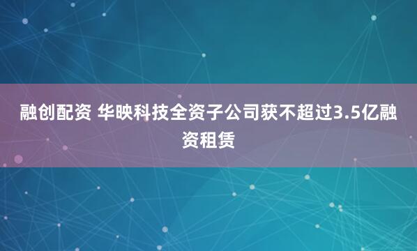 融创配资 华映科技全资子公司获不超过3.5亿融资租赁