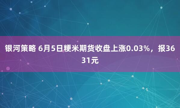 银河策略 6月5日粳米期货收盘上涨0.03%，报3631元