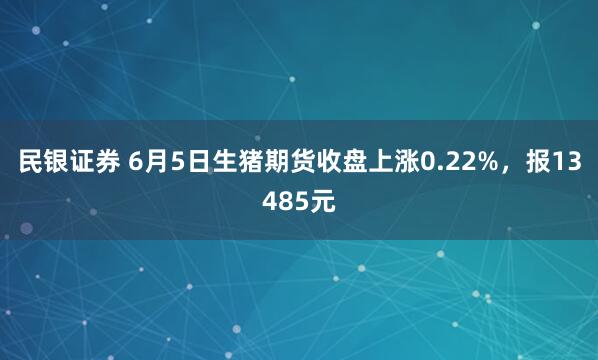 民银证券 6月5日生猪期货收盘上涨0.22%，报13485元