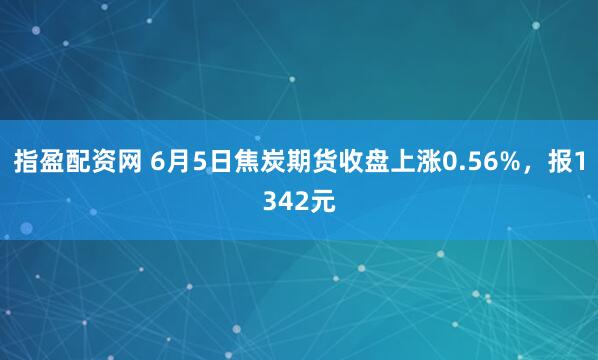 指盈配资网 6月5日焦炭期货收盘上涨0.56%，报1342元