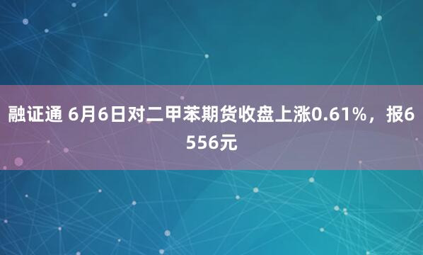 融证通 6月6日对二甲苯期货收盘上涨0.61%，报6556元