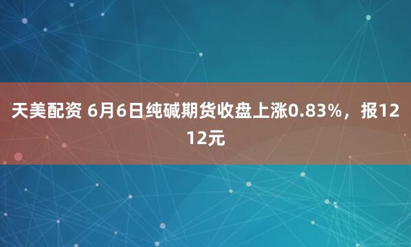 天美配资 6月6日纯碱期货收盘上涨0.83%，报1212元