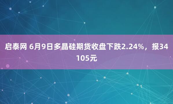 启泰网 6月9日多晶硅期货收盘下跌2.24%，报34105元