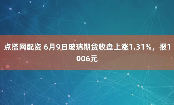 点搭网配资 6月9日玻璃期货收盘上涨1.31%，报1006元