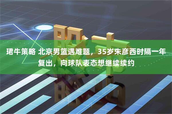 珺牛策略 北京男篮遇难题，35岁朱彦西时隔一年复出，向球队表态想继续续约