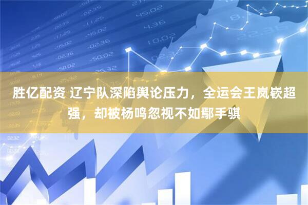 胜亿配资 辽宁队深陷舆论压力，全运会王岚嵚超强，却被杨鸣忽视不如鄢手骐
