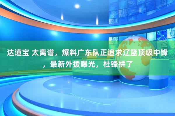 达道宝 太离谱，爆料广东队正追求辽篮顶级中锋，最新外援曝光，杜锋拼了