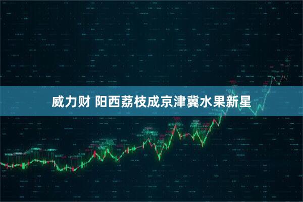 威力财 阳西荔枝成京津冀水果新星