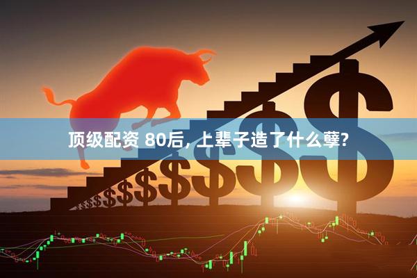 顶级配资 80后, 上辈子造了什么孽?