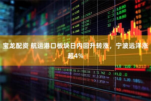 宝龙配资 航运港口板块日内回升转涨，宁波远洋涨超4%