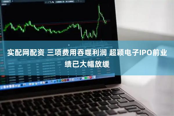 实配网配资 三项费用吞噬利润 超颖电子IPO前业绩已大幅放缓