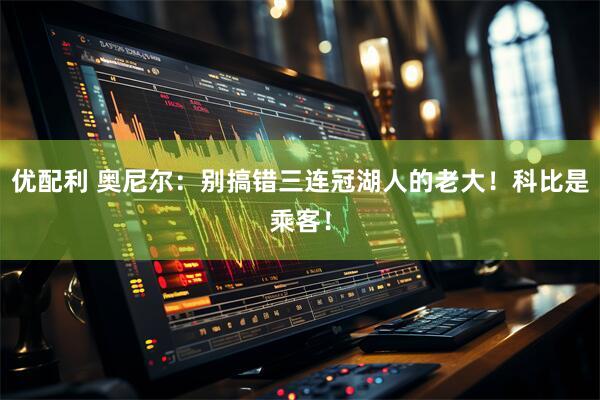 优配利 奥尼尔：别搞错三连冠湖人的老大！科比是乘客！