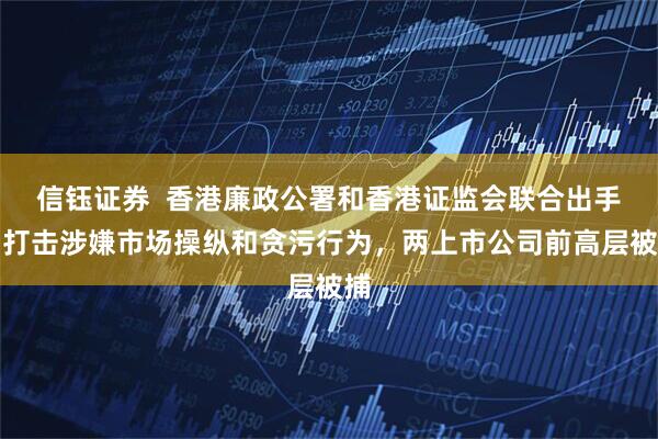 信钰证券  香港廉政公署和香港证监会联合出手！打击涉嫌市场操纵和贪污行为，两上市公司前高层被捕