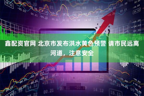 鑫配资官网 北京市发布洪水黄色预警 请市民远离河道，注意安全