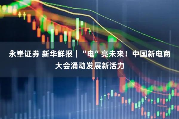 永崋证券 新华鲜报｜“电”亮未来！中国新电商大会涌动发展新活力