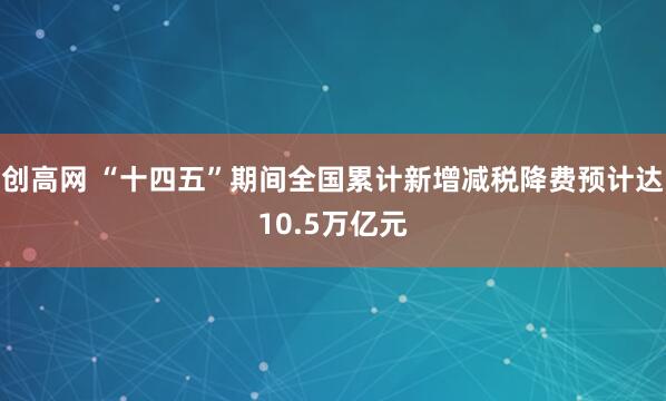 创高网 “十四五”期间全国累计新增减税降费预计达10.5万亿元