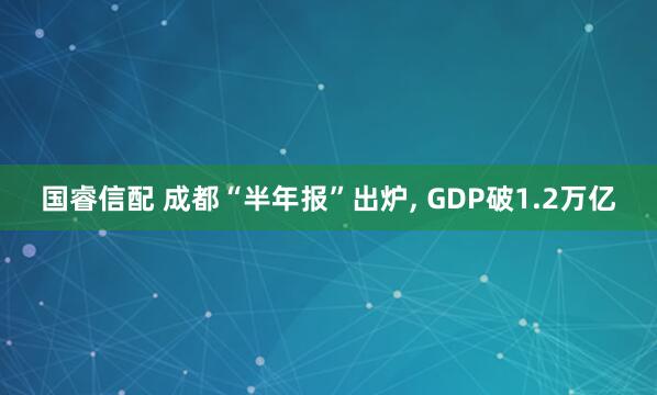 国睿信配 成都“半年报”出炉, GDP破1.2万亿