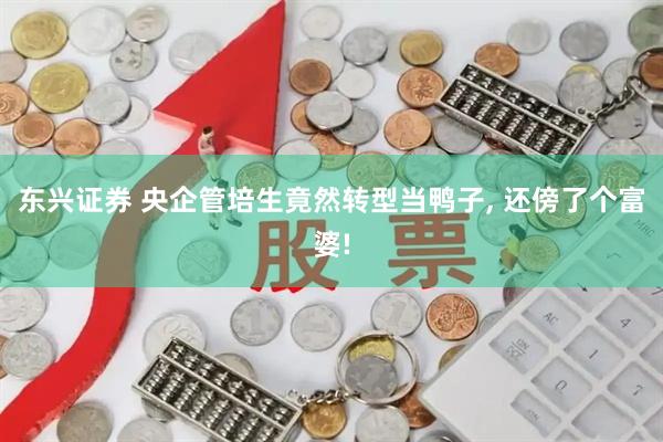 东兴证券 央企管培生竟然转型当鸭子, 还傍了个富婆!