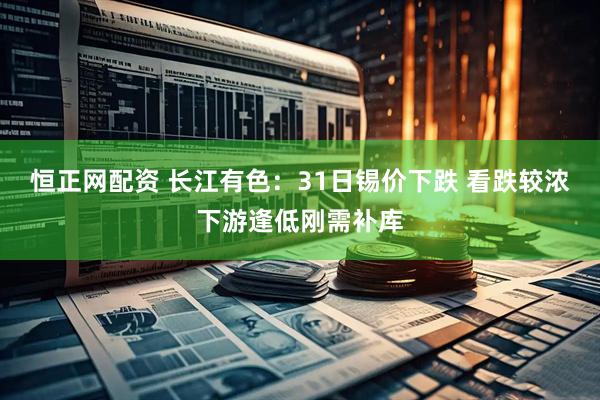 恒正网配资 长江有色：31日锡价下跌 看跌较浓下游逢低刚需补库