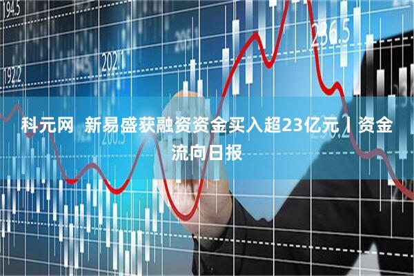 科元网  新易盛获融资资金买入超23亿元丨资金流向日报