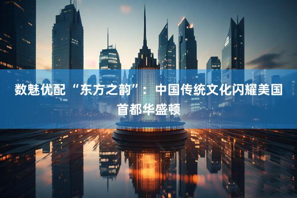 数魅优配 “东方之韵”：中国传统文化闪耀美国首都华盛顿