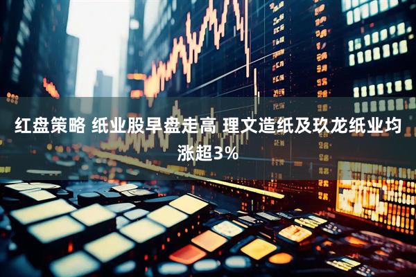 红盘策略 纸业股早盘走高 理文造纸及玖龙纸业均涨超3%