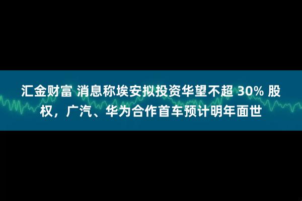 汇金财富 消息称埃安拟投资华望不超 30% 股权，广汽、华为合作首车预计明年面世