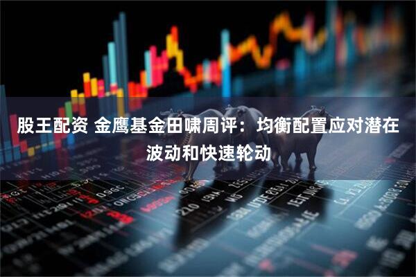 股王配资 金鹰基金田啸周评：均衡配置应对潜在波动和快速轮动