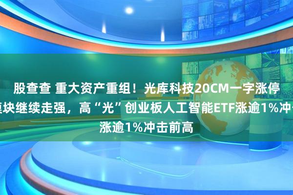 股查查 重大资产重组！光库科技20CM一字涨停！光模块继续走强，高“光”创业板人工智能ETF涨逾1%冲击前高