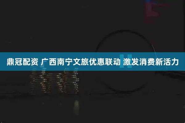 鼎冠配资 广西南宁文旅优惠联动 激发消费新活力
