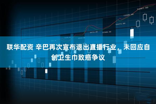 联华配资 辛巴再次宣布退出直播行业，未回应自创卫生巾致癌争议