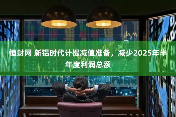 恒财网 新铝时代计提减值准备，减少2025年半年度利润总额