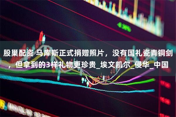 股巢配资 马库斯正式捐赠照片，没有国礼瓷青铜剑，但拿到的3样礼物更珍贵_埃文凯尔_侵华_中国
