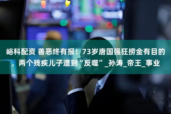 峪科配资 善恶终有报！73岁唐国强狂捞金有目的，两个残疾儿子遭到“反噬”_孙涛_帝王_事业