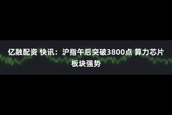 亿融配资 快讯：沪指午后突破3800点 算力芯片板块强势