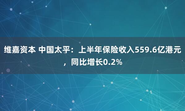维嘉资本 中国太平：上半年保险收入559.6亿港元，同比增长0.2%