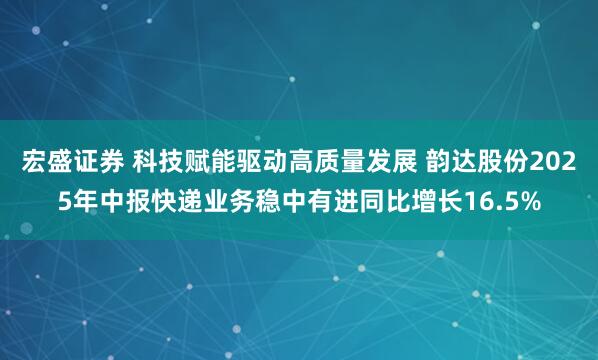 宏盛证券 科技赋能驱动高质量发展 韵达股份2025年中报快递业务稳中有进同比增长16.5%
