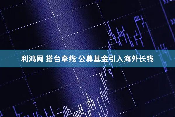 利鸿网 搭台牵线 公募基金引入海外长钱